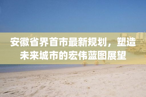 安徽省界首市最新規(guī)劃，塑造未來城市的宏偉藍(lán)圖展望