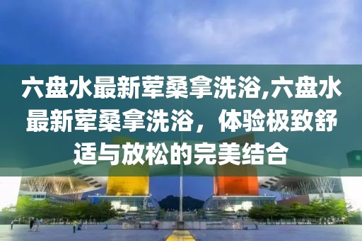 六盤水最新葷桑拿洗浴,六盤水最新葷桑拿洗浴，體驗極致舒適與放松的完美結(jié)合
