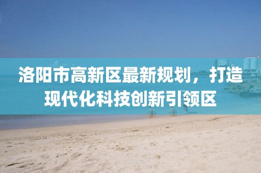 洛陽市高新區(qū)最新規(guī)劃，打造現(xiàn)代化科技創(chuàng)新引領(lǐng)區(qū)