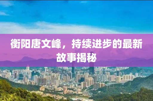 衡陽唐文峰，持續(xù)進步的最新故事揭秘