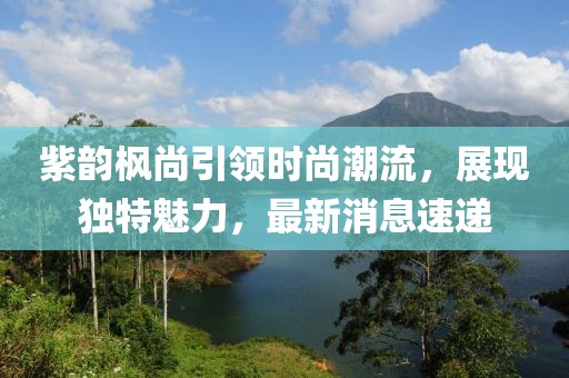 紫韻楓尚引領(lǐng)時(shí)尚潮流，展現(xiàn)獨(dú)特魅力，最新消息速遞