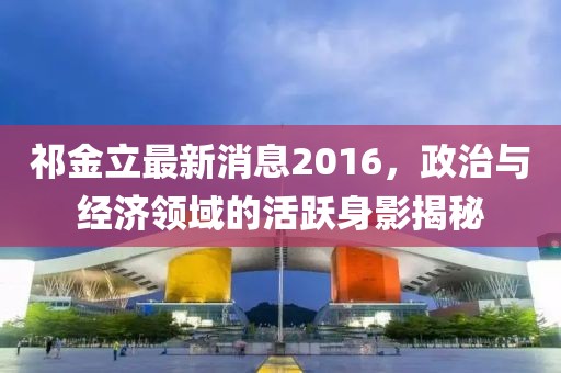 祁金立最新消息2016，政治與經(jīng)濟領(lǐng)域的活躍身影揭秘