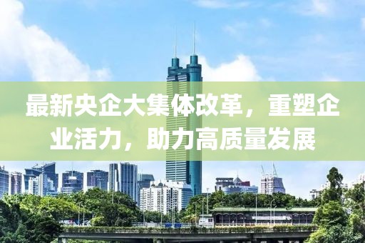 最新央企大集體改革，重塑企業(yè)活力，助力高質(zhì)量發(fā)展