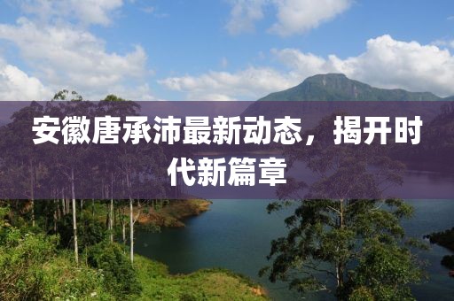 安徽唐承沛最新動態(tài)，揭開時代新篇章