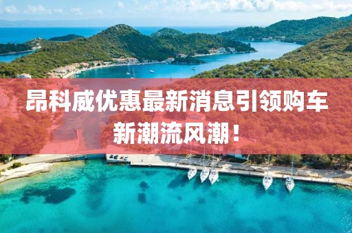 昂科威優(yōu)惠最新消息引領(lǐng)購車新潮流風(fēng)潮！