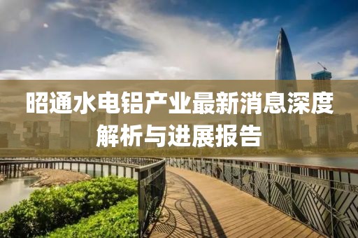 昭通水電鋁產(chǎn)業(yè)最新消息深度解析與進(jìn)展報(bào)告