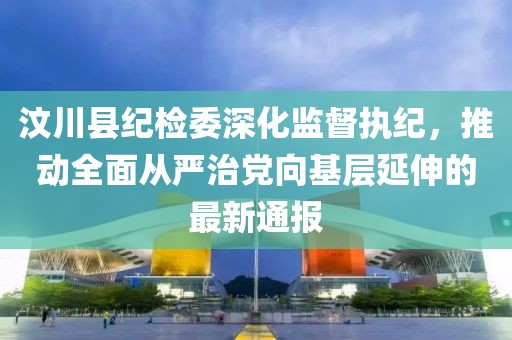 汶川縣紀(jì)檢委深化監(jiān)督執(zhí)紀(jì)，推動(dòng)全面從嚴(yán)治黨向基層延伸的最新通報(bào)