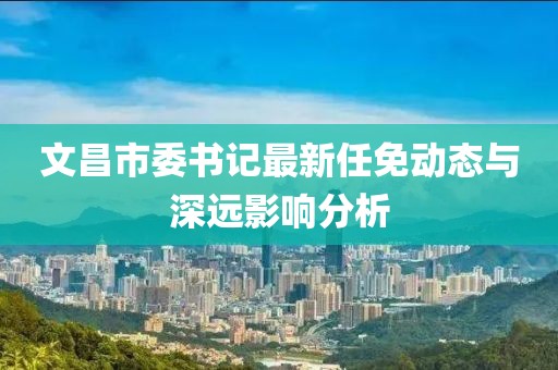文昌市委書記最新任免動態(tài)與深遠(yuǎn)影響分析
