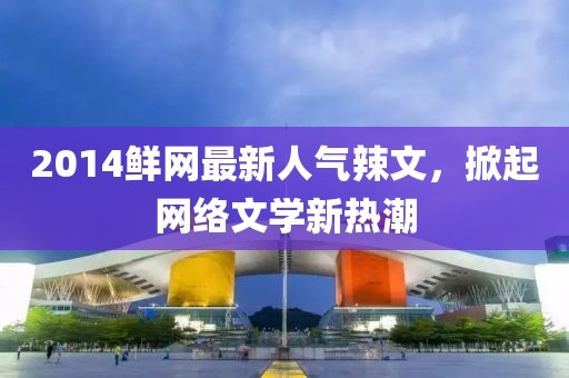 2014鮮網(wǎng)最新人氣辣文，掀起網(wǎng)絡(luò)文學(xué)新熱潮