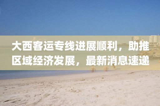 大西客運(yùn)專線進(jìn)展順利，助推區(qū)域經(jīng)濟(jì)發(fā)展，最新消息速遞