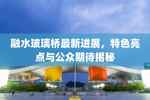 融水玻璃橋最新進(jìn)展，特色亮點(diǎn)與公眾期待揭秘