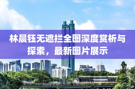 林晨鈺無遮攔全圖深度賞析與探索，最新圖片展示