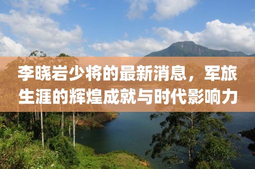 李曉巖少將的最新消息，軍旅生涯的輝煌成就與時(shí)代影響力