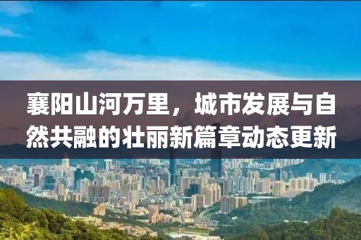 襄陽(yáng)山河萬(wàn)里，城市發(fā)展與自然共融的壯麗新篇章動(dòng)態(tài)更新