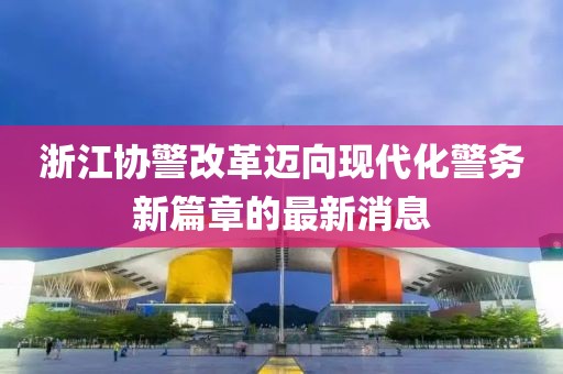 浙江協(xié)警改革邁向現(xiàn)代化警務(wù)新篇章的最新消息