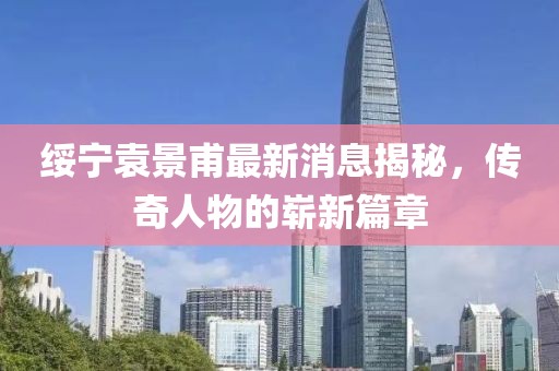 綏寧袁景甫最新消息揭秘，傳奇人物的嶄新篇章