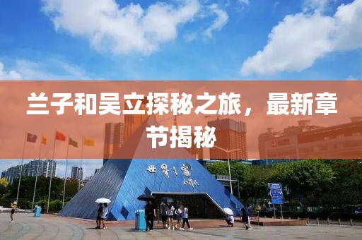 蘭子和吳立探秘之旅，最新章節(jié)揭秘