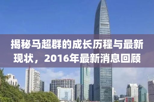 揭秘馬超群的成長歷程與最新現(xiàn)狀，2016年最新消息回顧