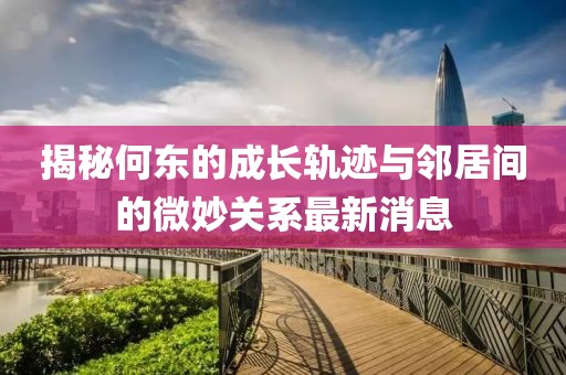 揭秘何東的成長軌跡與鄰居間的微妙關(guān)系最新消息