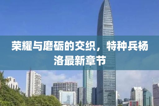 榮耀與磨礪的交織，特種兵楊洛最新章節(jié)