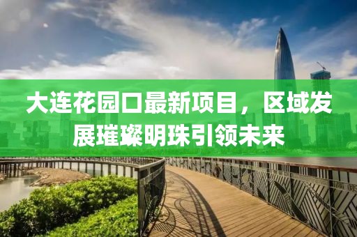 大連花園口最新項目，區(qū)域發(fā)展璀璨明珠引領(lǐng)未來