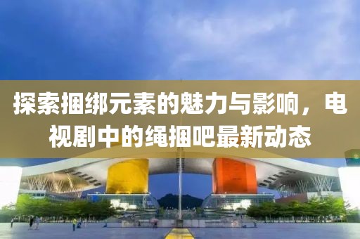 探索捆綁元素的魅力與影響，電視劇中的繩捆吧最新動態(tài)