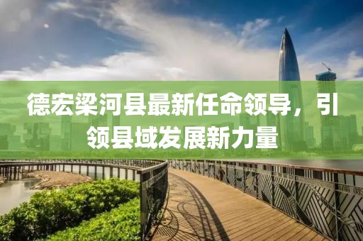 德宏梁河縣最新任命領(lǐng)導(dǎo)，引領(lǐng)縣域發(fā)展新力量