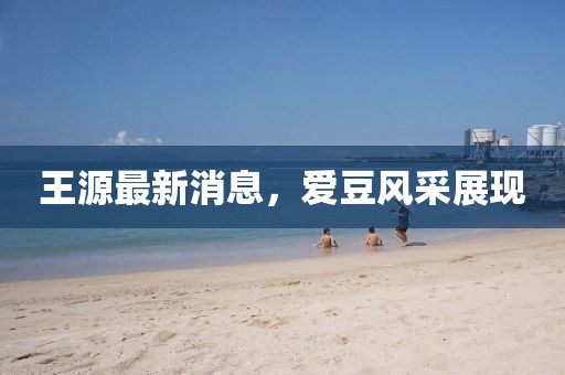 王源最新消息，愛豆風采展現(xiàn)