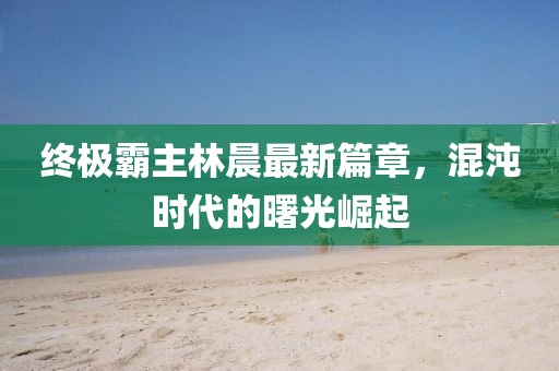 終極霸主林晨最新篇章，混沌時(shí)代的曙光崛起