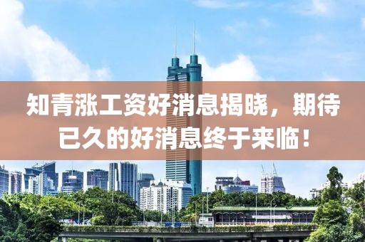 知青漲工資好消息揭曉，期待已久的好消息終于來臨！