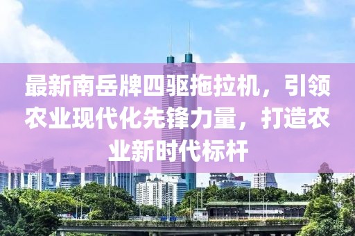 最新南岳牌四驅(qū)拖拉機(jī)，引領(lǐng)農(nóng)業(yè)現(xiàn)代化先鋒力量，打造農(nóng)業(yè)新時(shí)代標(biāo)桿