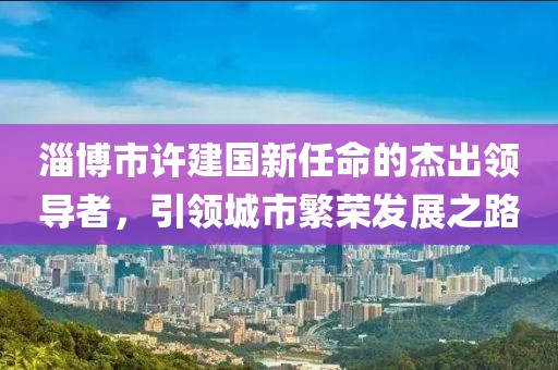 淄博市許建國(guó)新任命的杰出領(lǐng)導(dǎo)者，引領(lǐng)城市繁榮發(fā)展之路