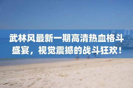 武林風(fēng)最新一期高清熱血格斗盛宴，視覺震撼的戰(zhàn)斗狂歡！