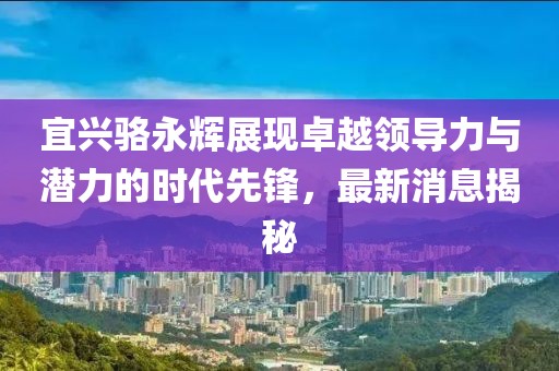 宜興駱永輝展現(xiàn)卓越領(lǐng)導(dǎo)力與潛力的時代先鋒，最新消息揭秘