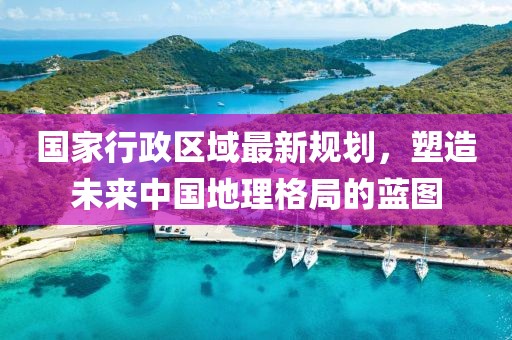 國家行政區(qū)域最新規(guī)劃，塑造未來中國地理格局的藍圖