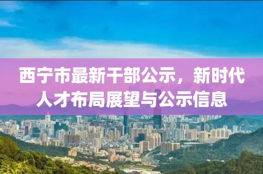 西寧市最新干部公示，新時(shí)代人才布局展望與公示信息