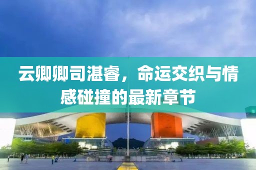 云卿卿司湛睿，命運(yùn)交織與情感碰撞的最新章節(jié)