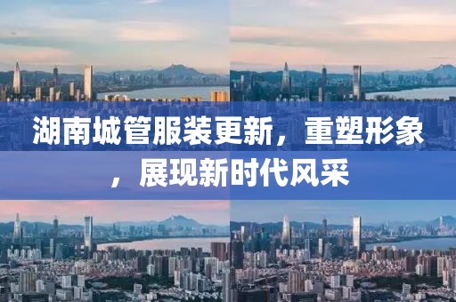 湖南城管服裝更新，重塑形象，展現(xiàn)新時代風(fēng)采