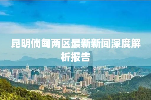 昆明倘甸兩區(qū)最新新聞深度解析報告