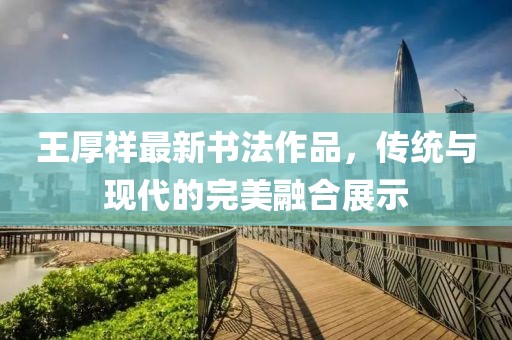 王厚祥最新書(shū)法作品，傳統(tǒng)與現(xiàn)代的完美融合展示