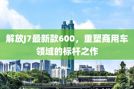 解放J7最新款600，重塑商用車領(lǐng)域的標(biāo)桿之作