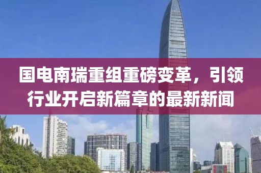 國電南瑞重組重磅變革，引領(lǐng)行業(yè)開啟新篇章的最新新聞