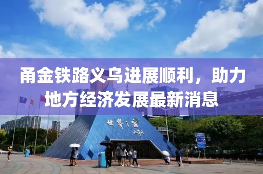 甬金鐵路義烏進(jìn)展順利，助力地方經(jīng)濟(jì)發(fā)展最新消息