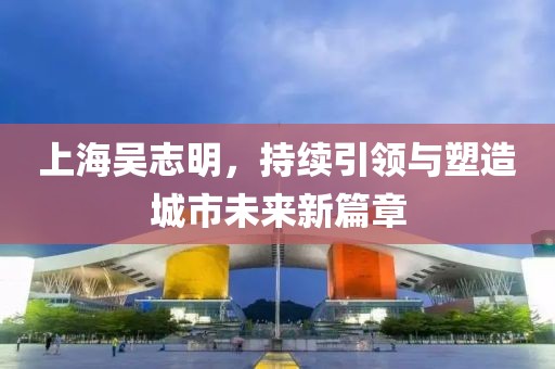 上海吳志明，持續(xù)引領(lǐng)與塑造城市未來新篇章