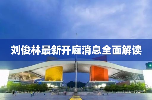 劉俊林最新開庭消息全面解讀