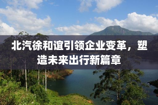 北汽徐和誼引領(lǐng)企業(yè)變革，塑造未來(lái)出行新篇章