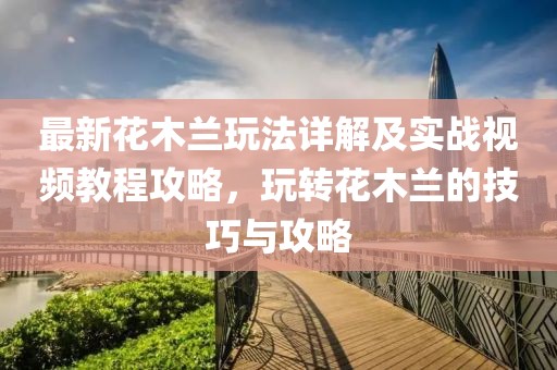 最新花木蘭玩法詳解及實戰(zhàn)視頻教程攻略，玩轉(zhuǎn)花木蘭的技巧與攻略