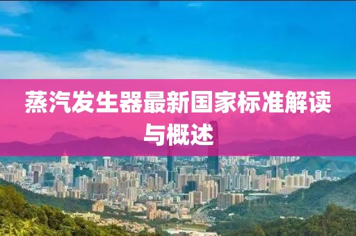 蒸汽發(fā)生器最新國家標(biāo)準(zhǔn)解讀與概述
