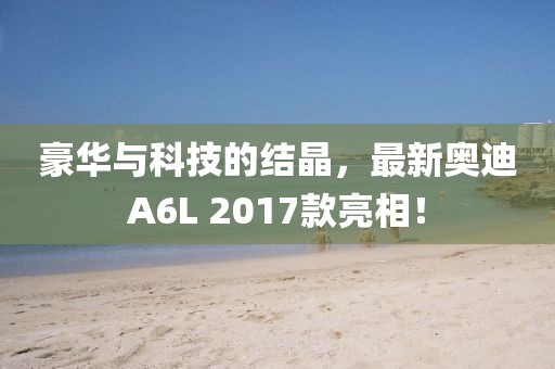豪華與科技的結(jié)晶，最新奧迪A6L 2017款亮相！