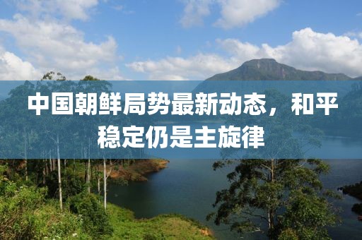 中國朝鮮局勢最新動態(tài)，和平穩(wěn)定仍是主旋律
